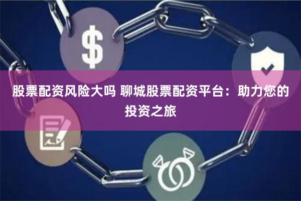 股票配资风险大吗 聊城股票配资平台：助力您的投资之旅