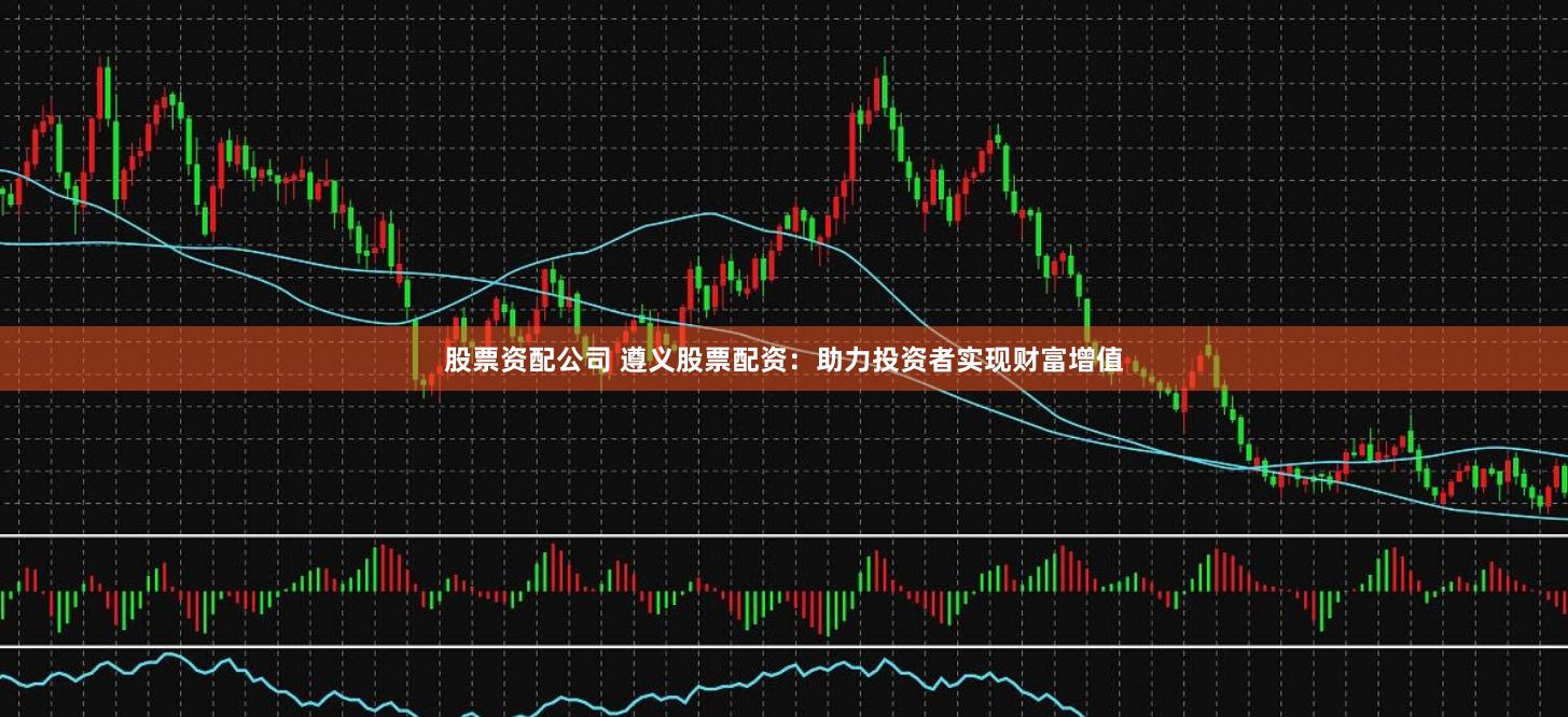 股票资配公司 遵义股票配资：助力投资者实现财富增值