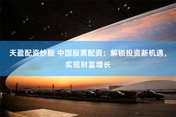 天盈配资炒股 中国股票配资：解锁投资新机遇，实现财富增长