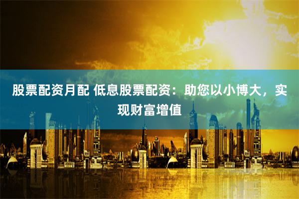 股票配资月配 低息股票配资：助您以小博大，实现财富增值