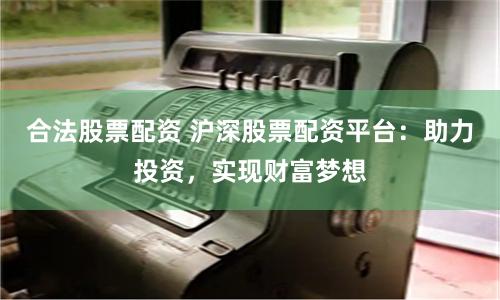 合法股票配资 沪深股票配资平台：助力投资，实现财富梦想