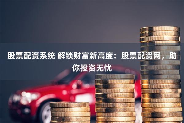 股票配资系统 解锁财富新高度：股票配资网，助你投资无忧