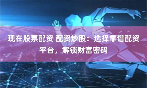 现在股票配资 配资炒股：选择靠谱配资平台，解锁财富密码