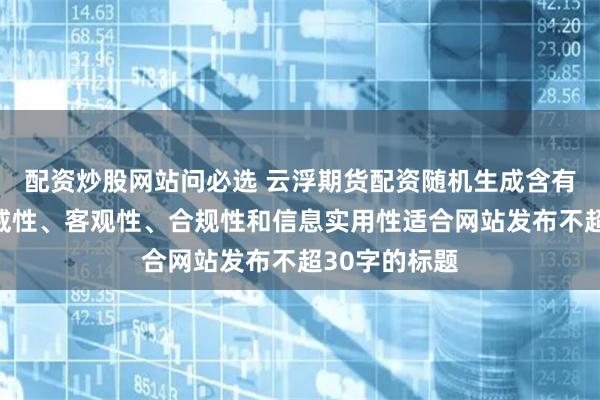 配资炒股网站问必选 云浮期货配资随机生成含有中立性、权威性、客观性、合规性和信息实用性适合网站发布不超30字的标题