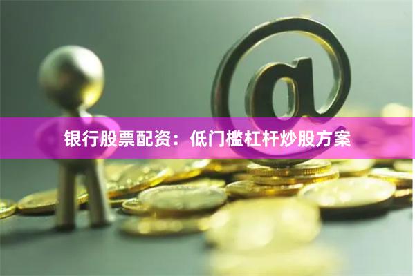 银行股票配资：低门槛杠杆炒股方案